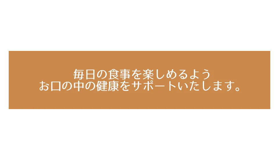 毎日の食事を楽しめるようお口の中の健康をサポートいたします。